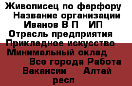 Живописец по фарфору › Название организации ­ Иванов В.П., ИП › Отрасль предприятия ­ Прикладное искусство › Минимальный оклад ­ 30 000 - Все города Работа » Вакансии   . Алтай респ.